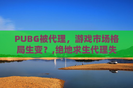 PUBG被代理，游戏市场格局生变？,绝地求生代理失败