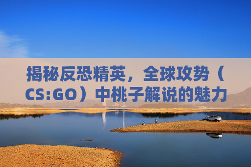 揭秘反恐精英，全球攻势（CS:GO）中桃子解说的魅力,lol解说桃子照片