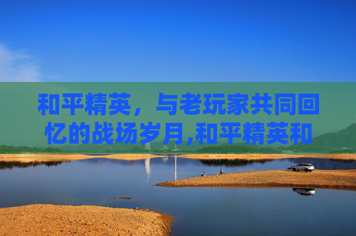 和平精英，与老玩家共同回忆的战场岁月,和平精英和老玩家的回忆一样吗