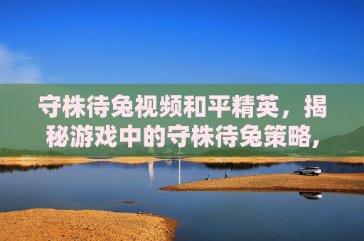 守株待兔视频和平精英，揭秘游戏中的守株待兔策略,和平精英守楼视频