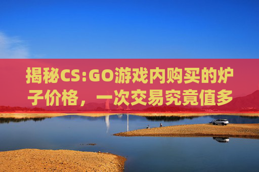 揭秘CS:GO游戏内购买的炉子价格，一次交易究竟值多少钱？,csgo炉子多少钱一次啊