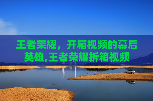 王者荣耀，开箱视频的幕后英雄,王者荣耀拆箱视频