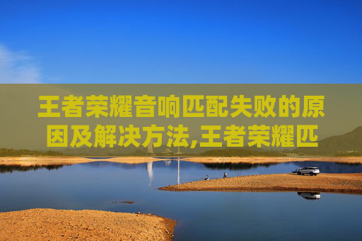 王者荣耀音响匹配失败的原因及解决方法,王者荣耀匹配成功音效-第1张图片-游戏守望资讯网