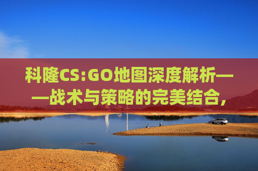 科隆CS:GO地图深度解析——战术与策略的完美结合,csgo 科隆