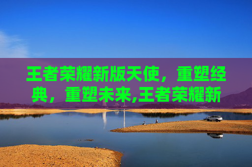 王者荣耀新版天使，重塑经典，重塑未来,王者荣耀新版天使怎么玩