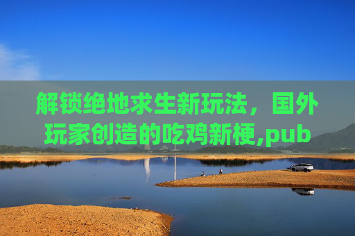 解锁绝地求生新玩法，国外玩家创造的吃鸡新梗,pubg国外大神