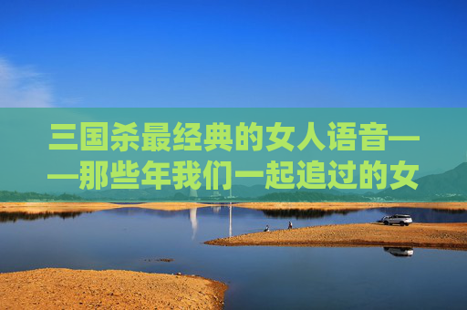三国杀最经典的女人语音——那些年我们一起追过的女将,三国杀女英雄台词