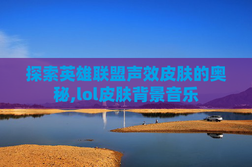 探索英雄联盟声效皮肤的奥秘,lol皮肤背景音乐