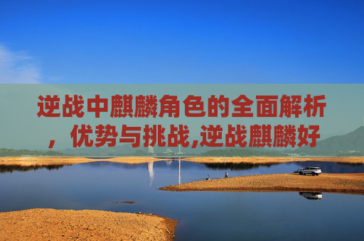 逆战中麒麟角色的全面解析，优势与挑战,逆战麒麟好用么知乎