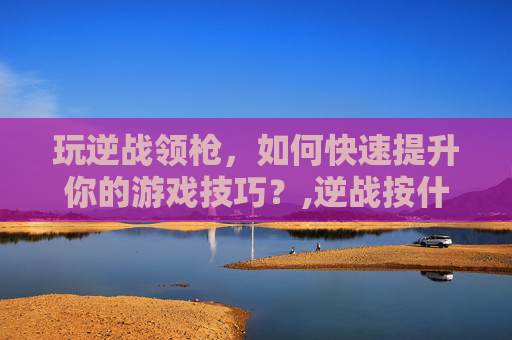 玩逆战领枪，如何快速提升你的游戏技巧？,逆战按什么捡枪