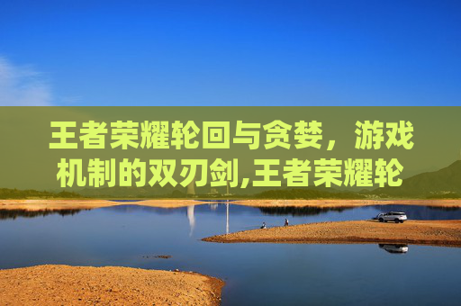 王者荣耀轮回与贪婪，游戏机制的双刃剑,王者荣耀轮回和贪婪哪个厉害