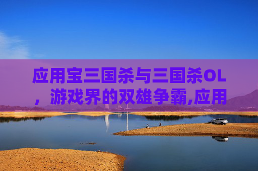 应用宝三国杀与三国杀OL，游戏界的双雄争霸,应用宝三国杀和官方有啥区别