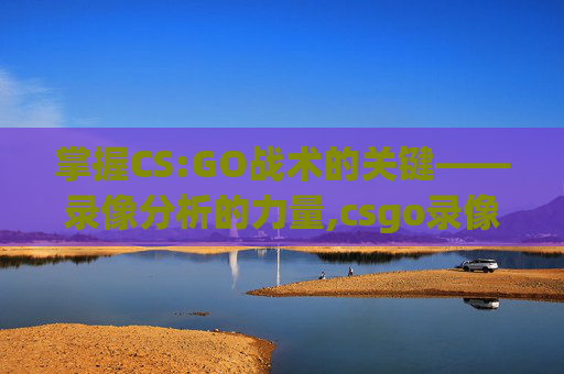 掌握CS:GO战术的关键——录像分析的力量,csgo录像保存几场