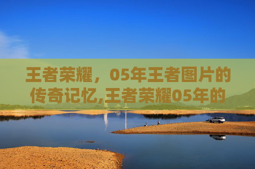 王者荣耀，05年王者图片的传奇记忆,王者荣耀05年的可以玩几小时