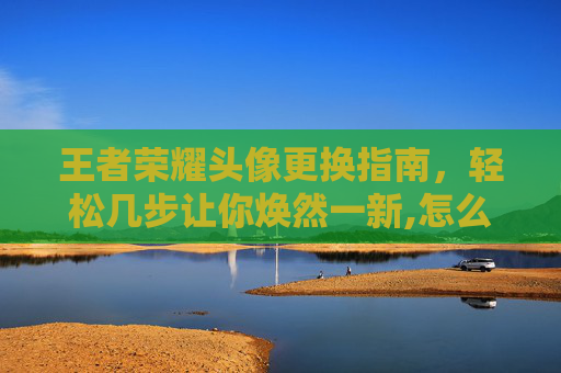 王者荣耀头像更换指南，轻松几步让你焕然一新,怎么只换王者荣耀头像不换微信头像