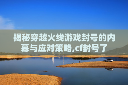 揭秘穿越火线游戏封号的内幕与应对策略,cf封号了