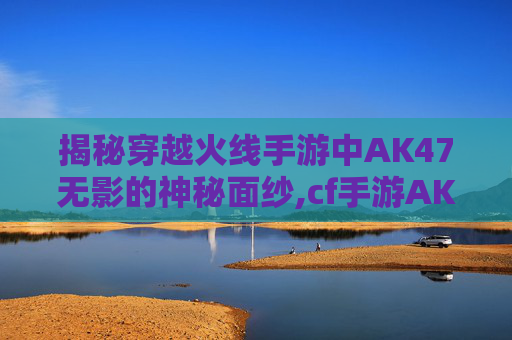 揭秘穿越火线手游中AK47无影的神秘面纱,cf手游AK47无影怎么样