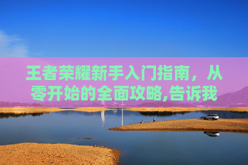 王者荣耀新手入门指南，从零开始的全面攻略,告诉我怎么打王者荣耀