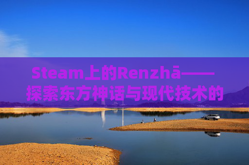 Steam上的Renzhā—— 探索东方神话与现代技术的融合,steam人渣最便宜多少钱