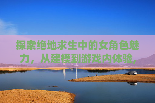 探索绝地求生中的女角色魅力，从建模到游戏内体验,pubg女性角色模型