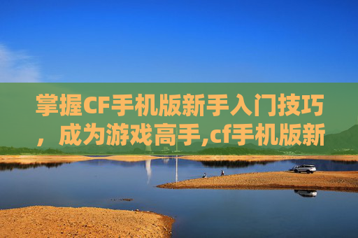 掌握CF手机版新手入门技巧，成为游戏高手,cf手机版新手如何玩枪械模式