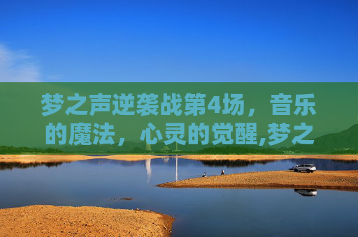 梦之声逆袭战第4场，音乐的魔法，心灵的觉醒,梦之队逆战是干什么的