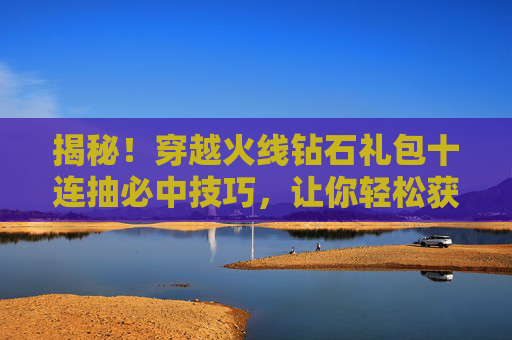 揭秘！穿越火线钻石礼包十连抽必中技巧，让你轻松获得稀有道具,cf钻石十连抽必得永久