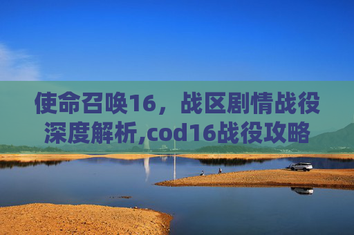 使命召唤16，战区剧情战役深度解析,cod16战役攻略