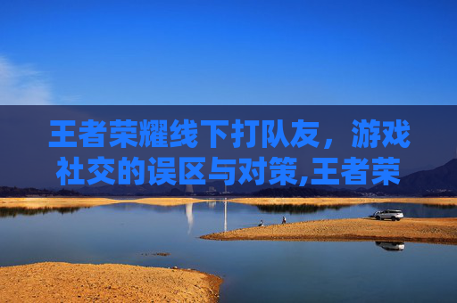 王者荣耀线下打队友，游戏社交的误区与对策,王者荣耀线下打队友怎么打