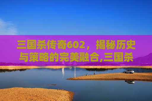 三国杀传奇602，揭秘历史与策略的完美融合,三国杀传奇边锋版官网