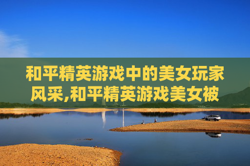 和平精英游戏中的美女玩家风采,和平精英游戏美女被打死