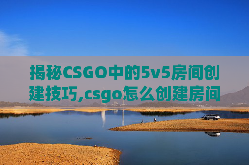 揭秘CSGO中的5v5房间创建技巧,csgo怎么创建房间5v5