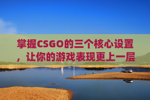 掌握CSGO的三个核心设置，让你的游戏表现更上一层楼,csgo设置最佳方案2021