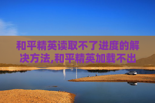 和平精英读取不了进度的解决方法,和平精英加载不出来