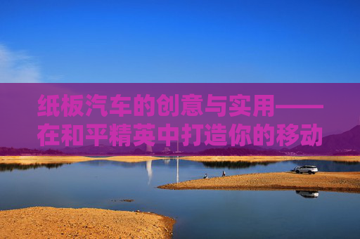 纸板汽车的创意与实用——在和平精英中打造你的移动堡垒,和平精英用纸板做汽车教程