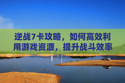 逆战7卡攻略，如何高效利用游戏资源，提升战斗效率