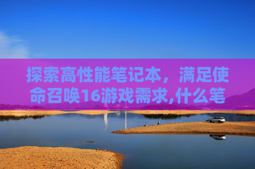 探索高性能笔记本，满足使命召唤16游戏需求,什么笔记本能玩cod16