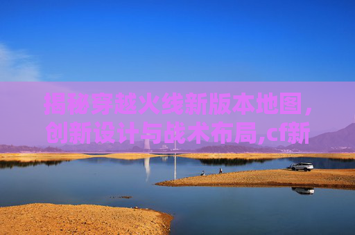 揭秘穿越火线新版本地图，创新设计与战术布局,cf新版本地图曝光怎么解决