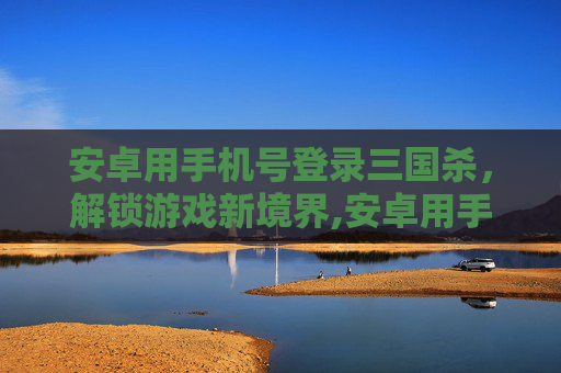 安卓用手机号登录三国杀，解锁游戏新境界,安卓用手机号登录三国杀账号