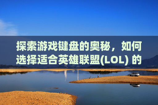 探索游戏键盘的奥秘，如何选择适合英雄联盟(LOL) 的轴体键盘,lol用什么轴键盘好打游戏