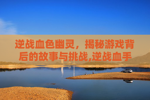 逆战血色幽灵，揭秘游戏背后的故事与挑战,逆战血手幽灵