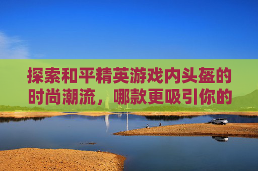 探索和平精英游戏内头盔的时尚潮流，哪款更吸引你的目光？,和平精英头盔哪款好看点