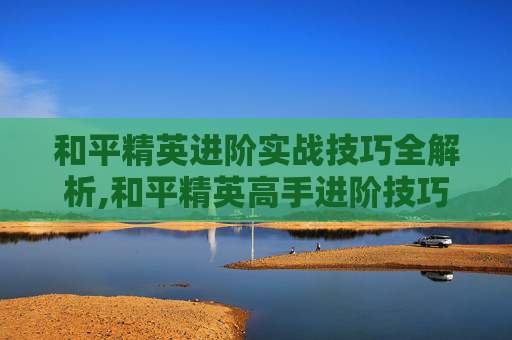 和平精英进阶实战技巧全解析,和平精英高手进阶技巧