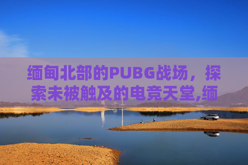 缅甸北部的PUBG战场，探索未被触及的电竞天堂,缅甸北部地图