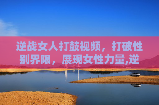 逆战女人打鼓视频，打破性别界限，展现女性力量,逆战女人打鼓视频在线观看