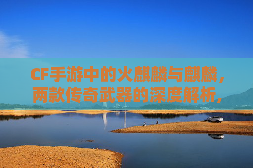 CF手游中的火麒麟与麒麟，两款传奇武器的深度解析,cf手游火麒麟和麒麟哪个厉害