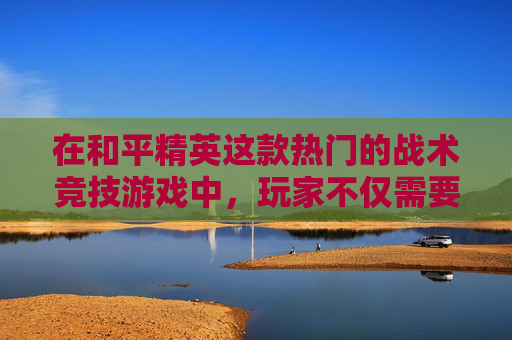 在和平精英这款热门的战术竞技游戏中，玩家不仅需要精湛的操作技巧和战术策略，更需要强大的心理素质来应对各种紧张刺激的战斗环境。本文将探讨如何通过游戏磨炼心态，提升个人在游戏中的表现。,和平精英如何磨炼心态技巧图片