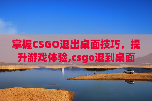 掌握CSGO退出桌面技巧，提升游戏体验,csgo退到桌面