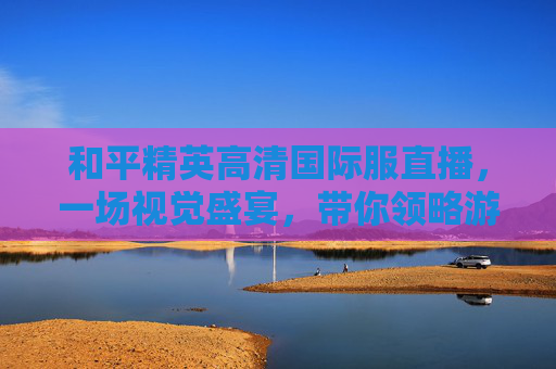 和平精英高清国际服直播，一场视觉盛宴，带你领略游戏的魅力,和平精英国际服直播视频