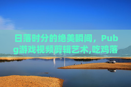 日落时分的绝美瞬间，Pubg游戏视频剪辑艺术,吃鸡落日素材